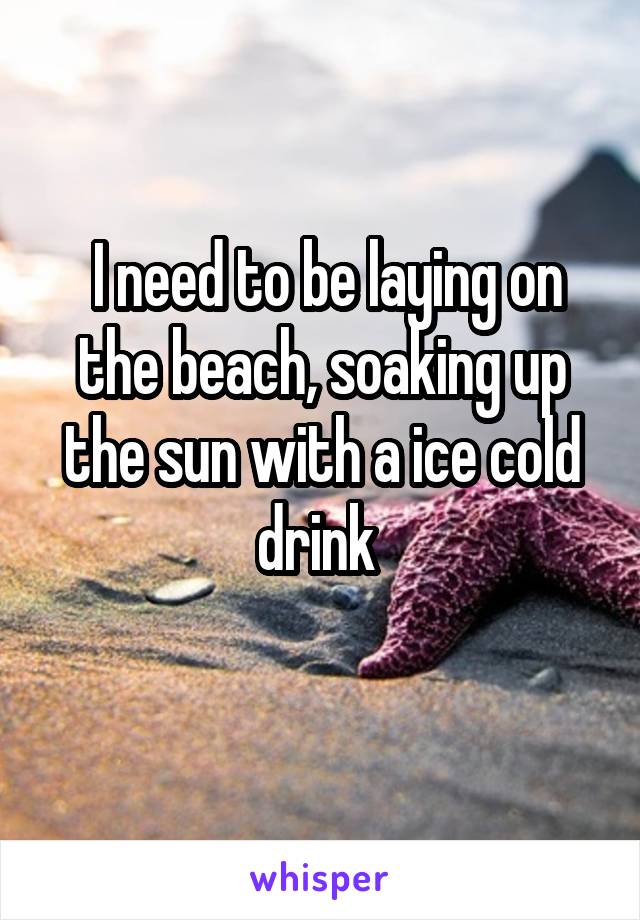  I need to be laying on the beach, soaking up the sun with a ice cold drink 
