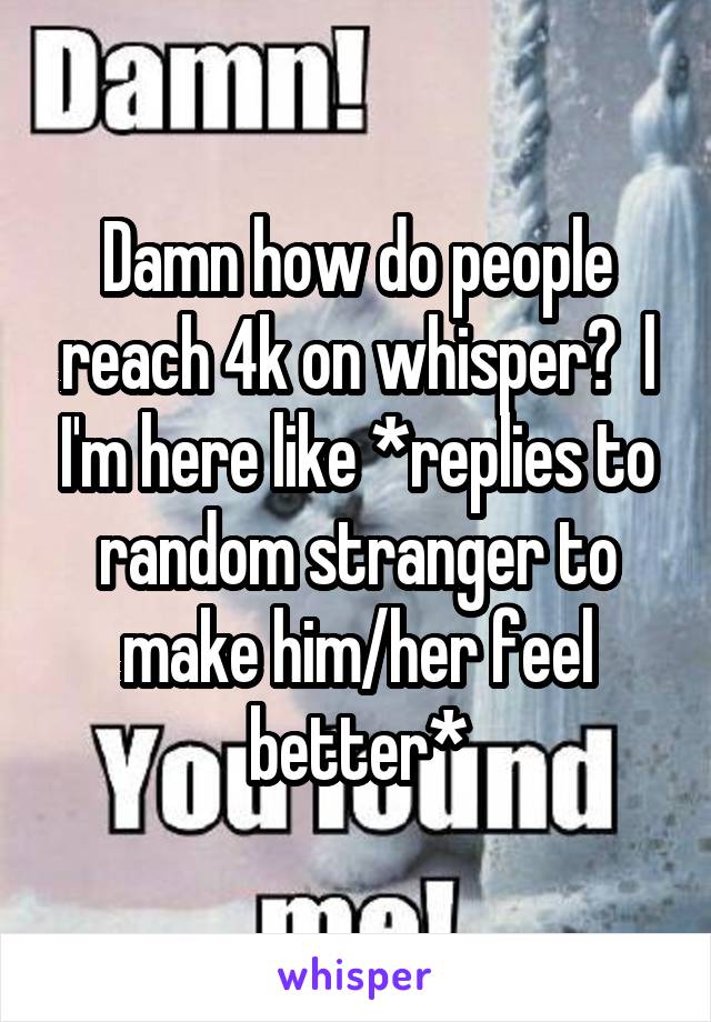 Damn how do people reach 4k on whisper?  l I'm here like *replies to random stranger to make him/her feel better*