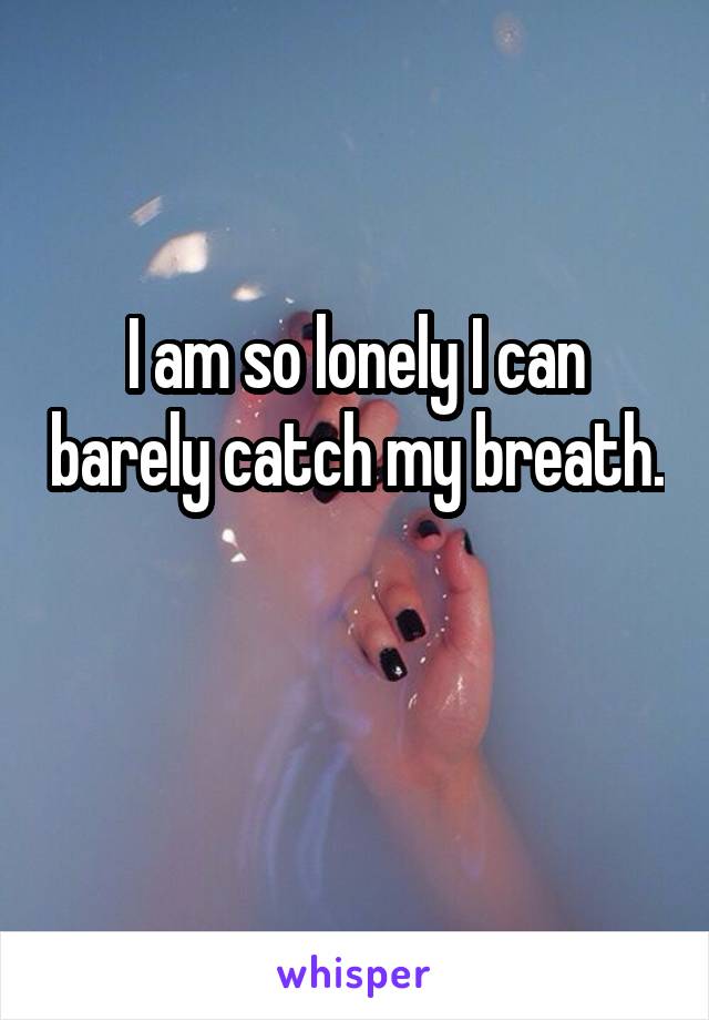 I am so lonely I can barely catch my breath. 
