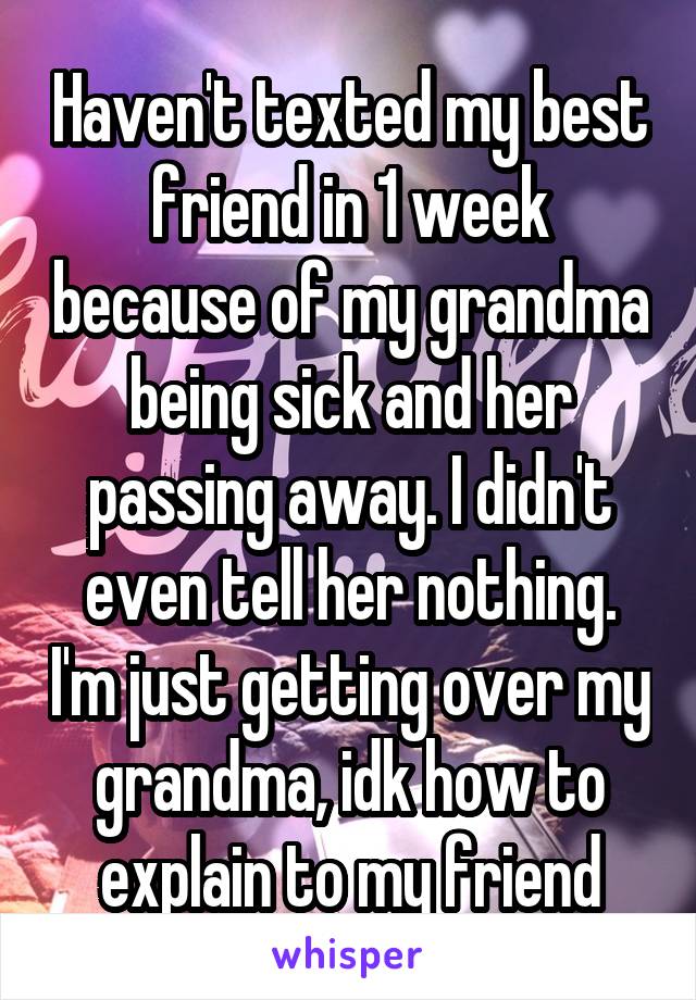 Haven't texted my best friend in 1 week because of my grandma being sick and her passing away. I didn't even tell her nothing. I'm just getting over my grandma, idk how to explain to my friend