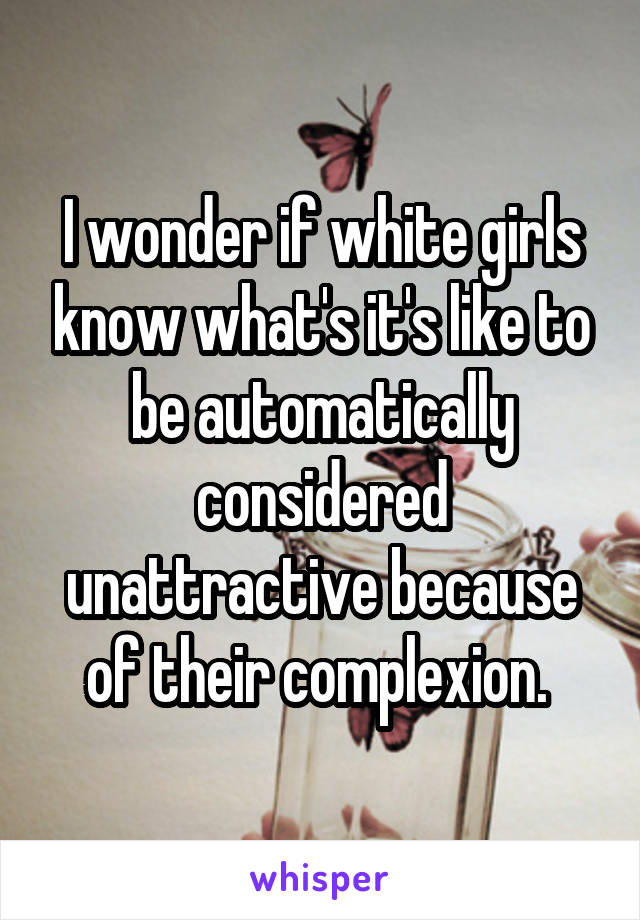 I wonder if white girls know what's it's like to be automatically considered unattractive because of their complexion. 