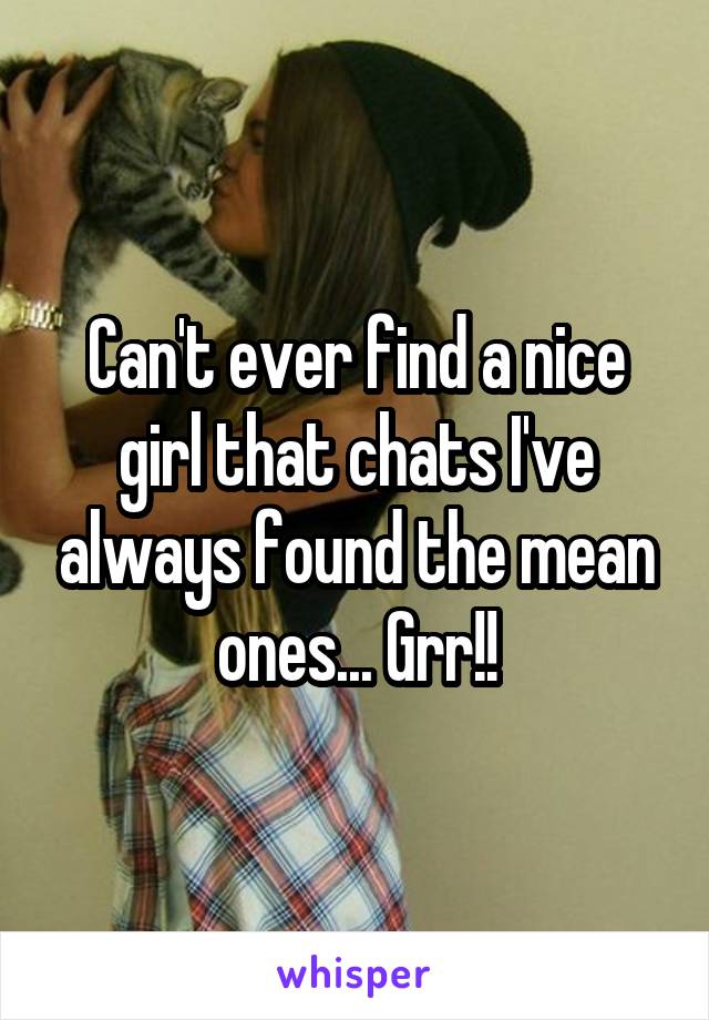 Can't ever find a nice girl that chats I've always found the mean ones... Grr!!