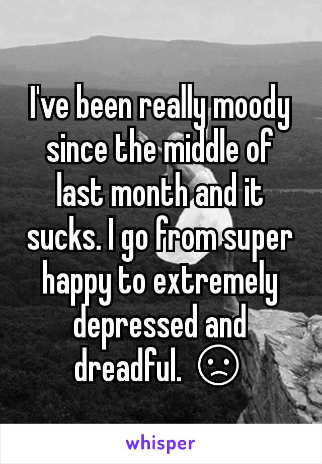 I've been really moody since the middle of last month and it sucks. I go from super happy to extremely depressed and dreadful. 😞