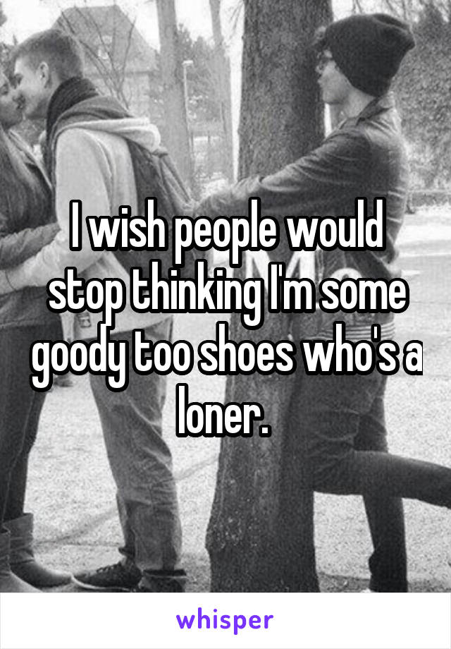 I wish people would stop thinking I'm some goody too shoes who's a loner. 