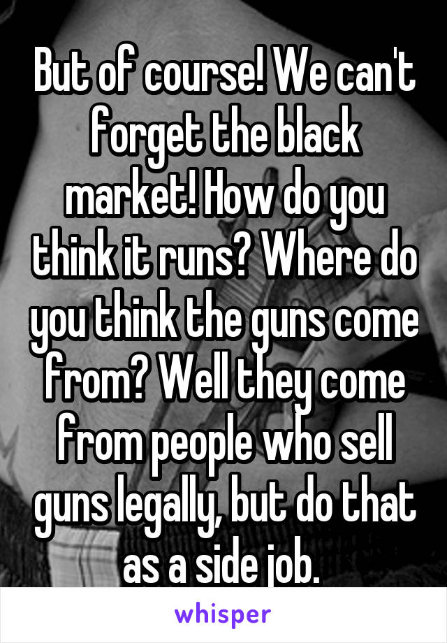 But of course! We can't forget the black market! How do you think it runs? Where do you think the guns come from? Well they come from people who sell guns legally, but do that as a side job. 