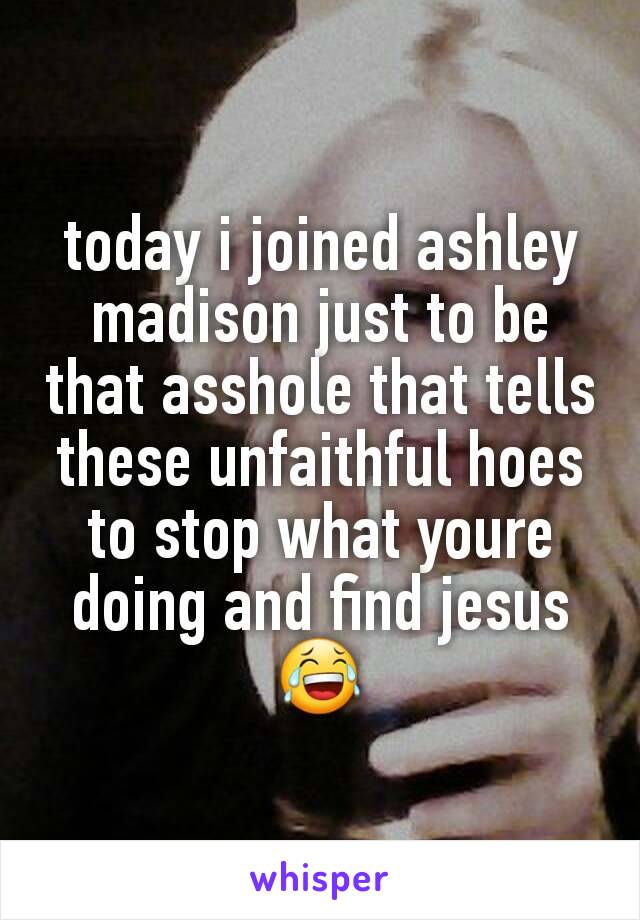 today i joined ashley madison just to be that asshole that tells these unfaithful hoes to stop what youre doing and find jesus 😂