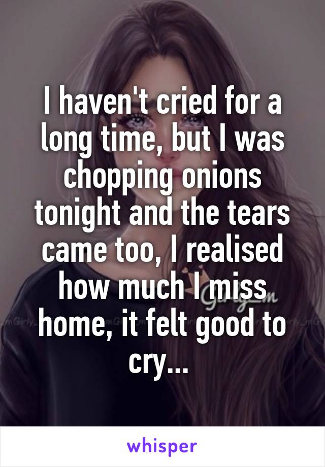 I haven't cried for a long time, but I was chopping onions tonight and the tears came too, I realised how much I miss home, it felt good to cry... 