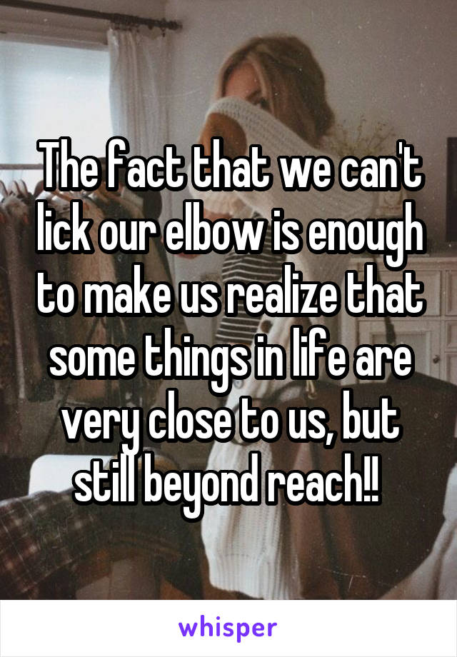 The fact that we can't lick our elbow is enough to make us realize that some things in life are very close to us, but still beyond reach!! 