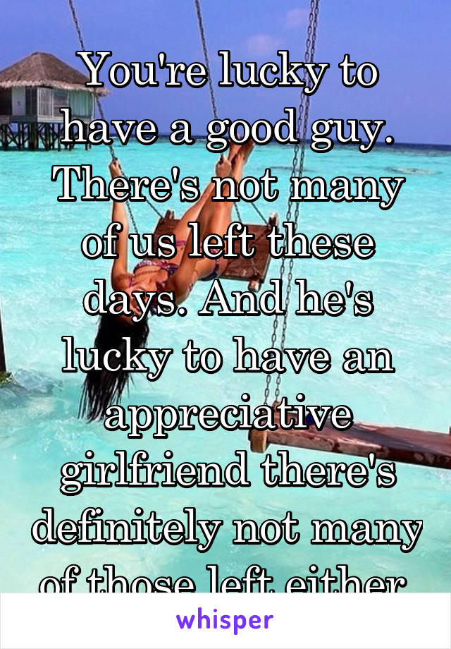 You're lucky to have a good guy. There's not many of us left these days. And he's lucky to have an appreciative girlfriend there's definitely not many of those left either 