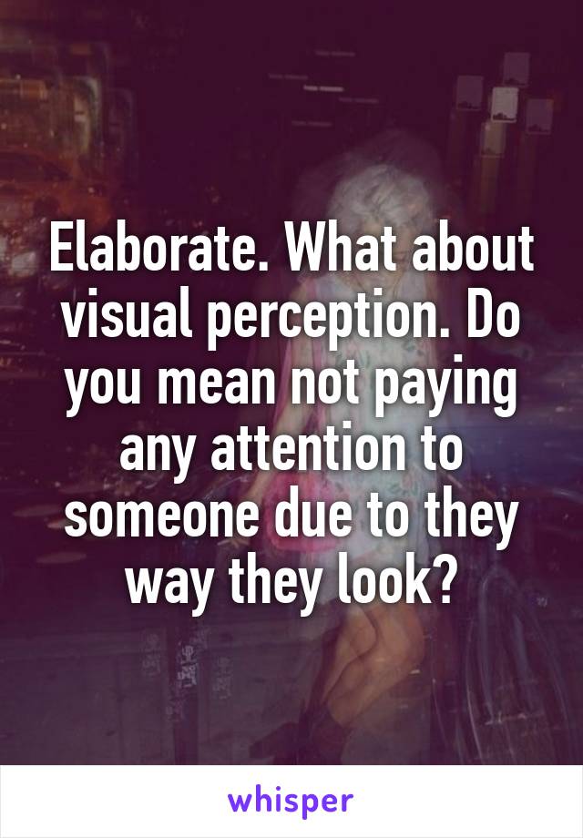 Elaborate. What about visual perception. Do you mean not paying any attention to someone due to they way they look?