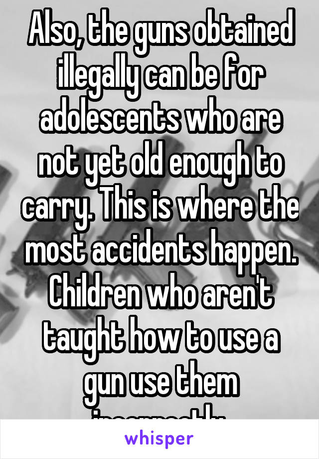 Also, the guns obtained illegally can be for adolescents who are not yet old enough to carry. This is where the most accidents happen. Children who aren't taught how to use a gun use them incorrectly.