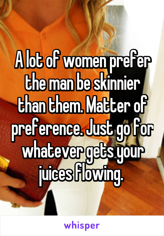 A lot of women prefer the man be skinnier than them. Matter of preference. Just go for whatever gets your juices flowing. 