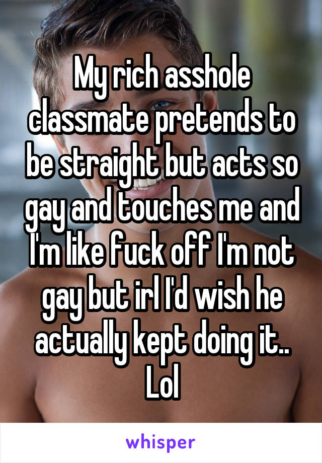 My rich asshole classmate pretends to be straight but acts so gay and touches me and I'm like fuck off I'm not gay but irl I'd wish he actually kept doing it.. Lol