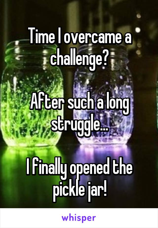 Time I overcame a challenge?

After such a long struggle...

I finally opened the pickle jar!