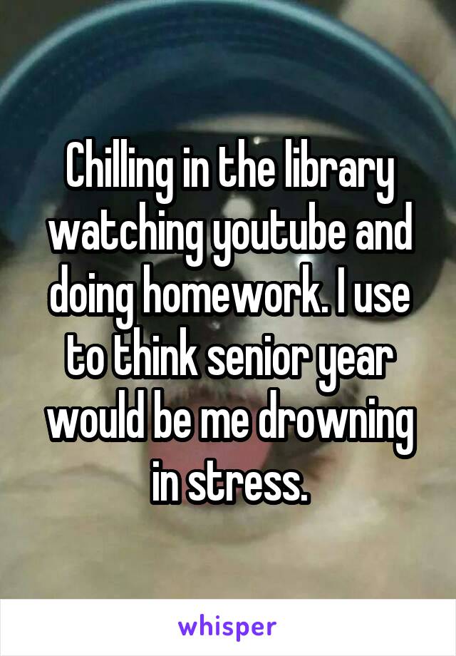 Chilling in the library watching youtube and doing homework. I use to think senior year would be me drowning in stress.