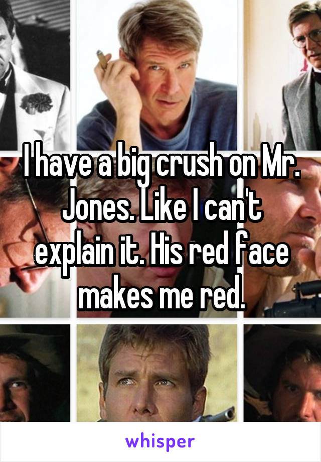 I have a big crush on Mr. Jones. Like I can't explain it. His red face makes me red.