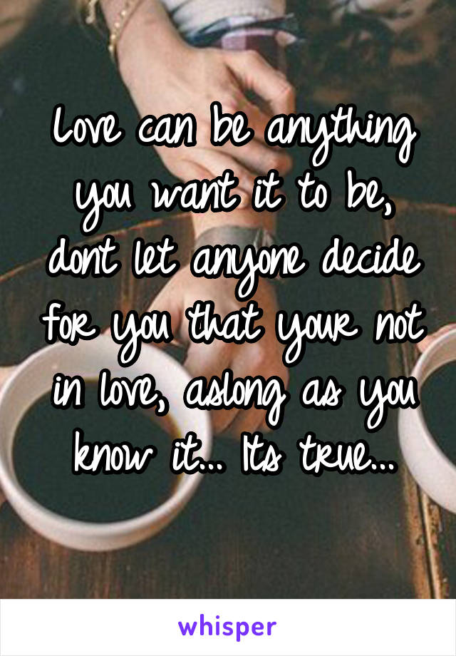 Love can be anything you want it to be, dont let anyone decide for you that your not in love, aslong as you know it... Its true...
