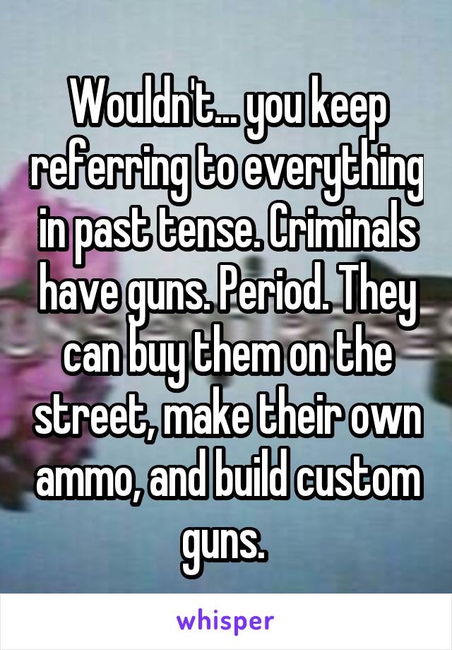 Wouldn't... you keep referring to everything in past tense. Criminals have guns. Period. They can buy them on the street, make their own ammo, and build custom guns. 