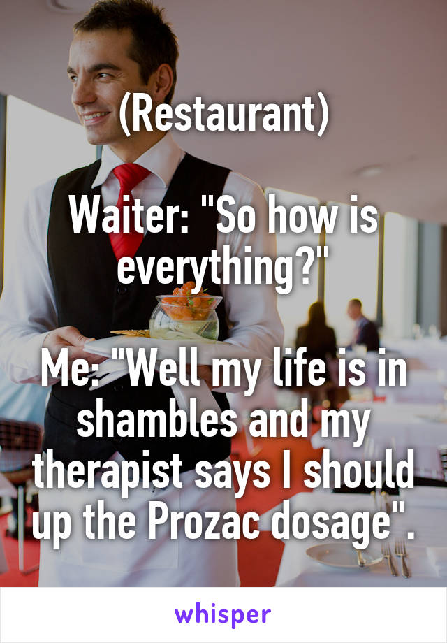 (Restaurant)

Waiter: "So how is everything?"

Me: "Well my life is in shambles and my therapist says I should up the Prozac dosage".