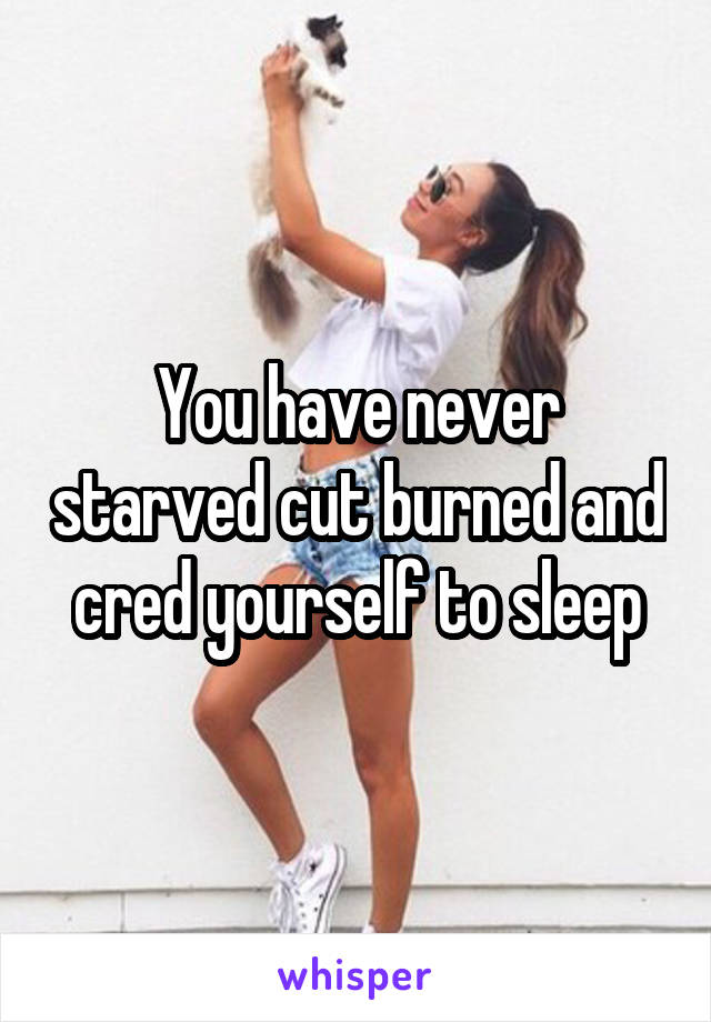 You have never starved cut burned and cred yourself to sleep