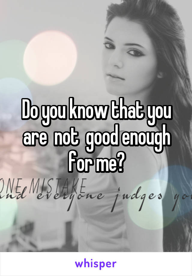 Do you know that you are  not  good enough for me?