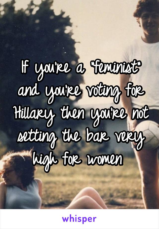 If you're a "feminist" and you're voting for Hillary then you're not setting the bar very high for women 