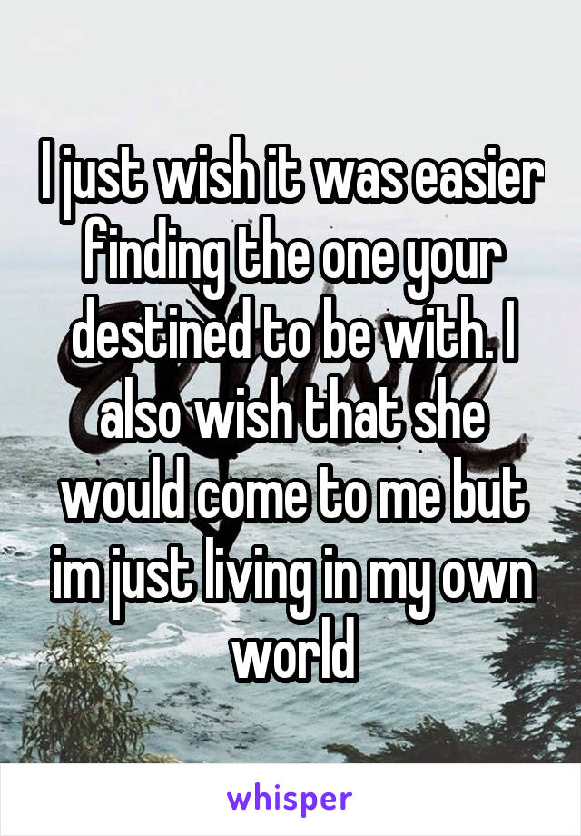 I just wish it was easier finding the one your destined to be with. I also wish that she would come to me but im just living in my own world