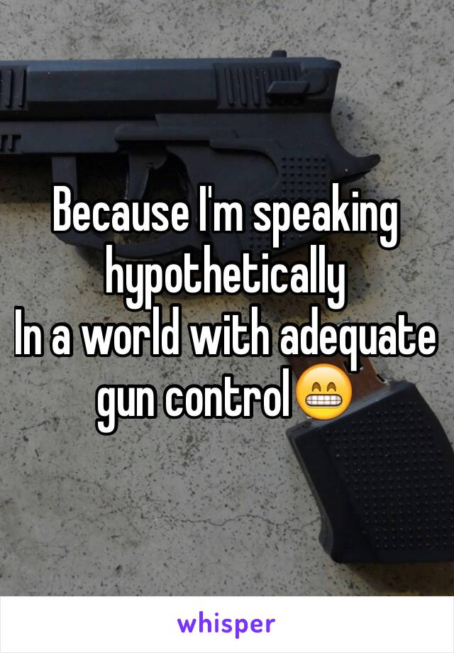 Because I'm speaking hypothetically 
In a world with adequate gun control😁