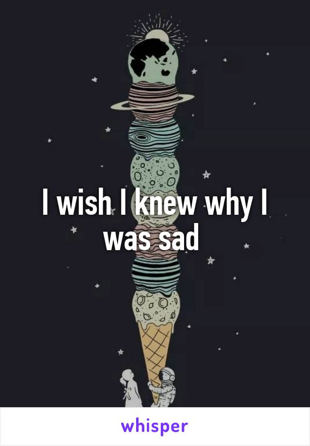 I wish I knew why I was sad 