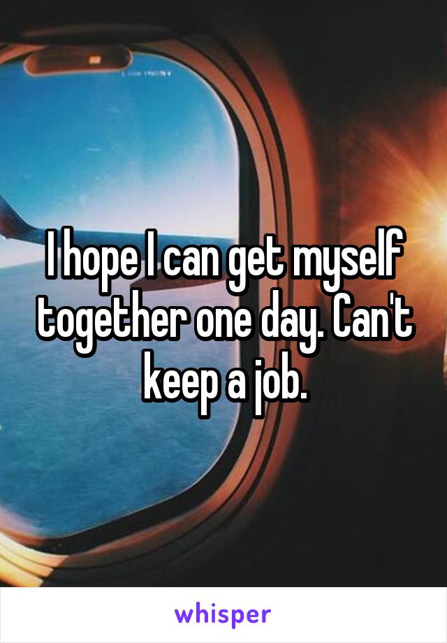 I hope I can get myself together one day. Can't keep a job.