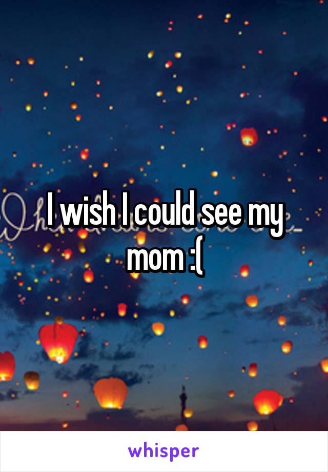 I wish I could see my mom :(