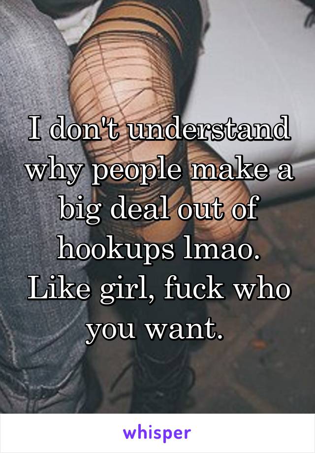 I don't understand why people make a big deal out of hookups lmao. Like girl, fuck who you want. 