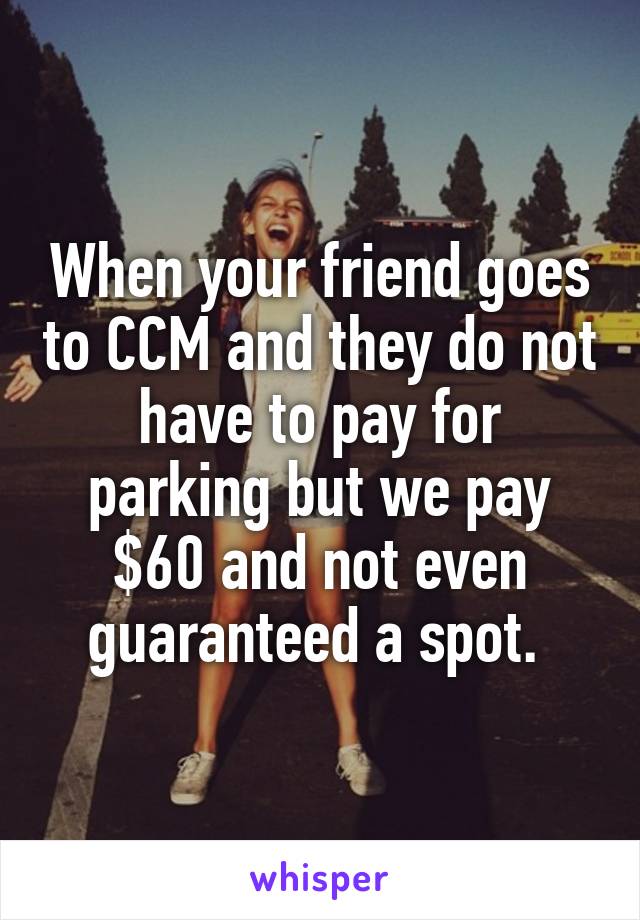 When your friend goes to CCM and they do not have to pay for parking but we pay $60 and not even guaranteed a spot. 