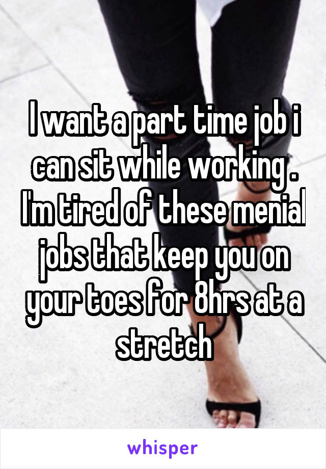 I want a part time job i can sit while working . I'm tired of these menial jobs that keep you on your toes for 8hrs at a stretch