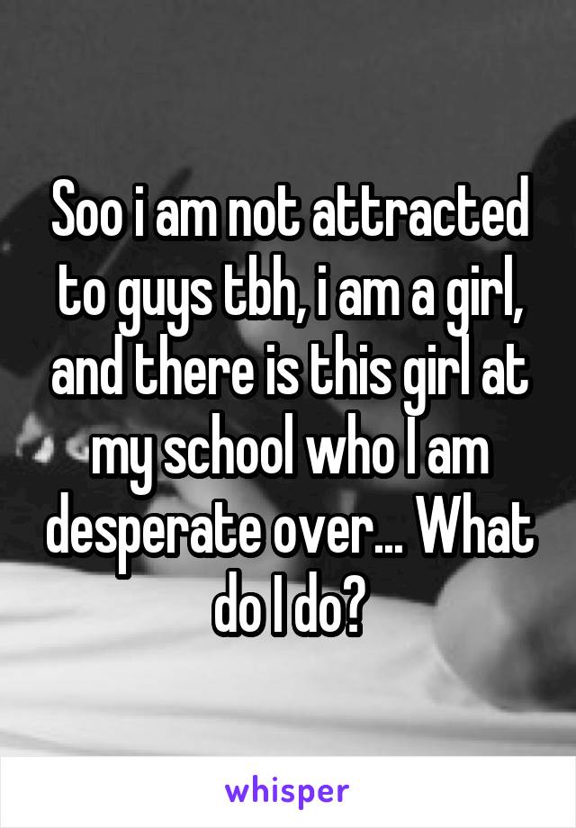 Soo i am not attracted to guys tbh, i am a girl, and there is this girl at my school who I am desperate over... What do I do?