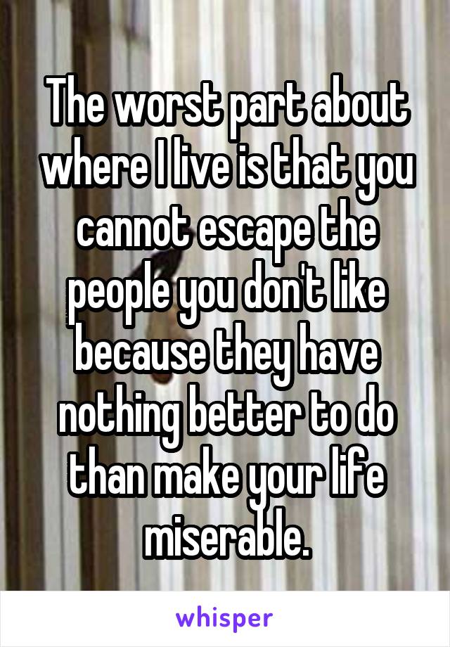 The worst part about where I live is that you cannot escape the people you don't like because they have nothing better to do than make your life miserable.