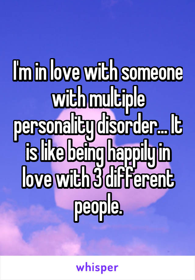 I'm in love with someone with multiple personality disorder... It is like being happily in love with 3 different people.