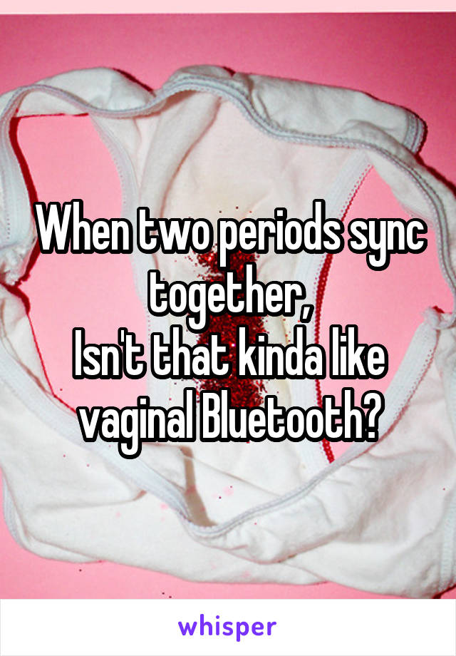 When two periods sync together,
Isn't that kinda like vaginal Bluetooth?