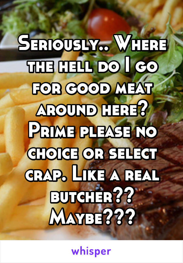 Seriously.. Where the hell do I go for good meat around here? Prime please no choice or select crap. Like a real butcher?? Maybe???