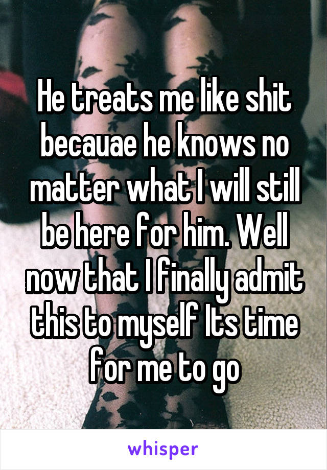 He treats me like shit becauae he knows no matter what I will still be here for him. Well now that I finally admit this to myself Its time for me to go