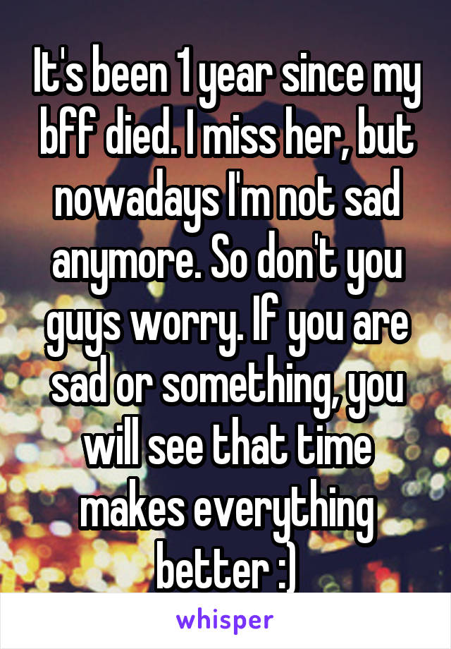 It's been 1 year since my bff died. I miss her, but nowadays I'm not sad anymore. So don't you guys worry. If you are sad or something, you will see that time makes everything better :)