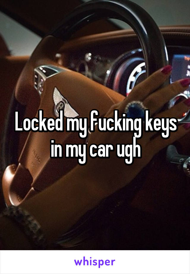 Locked my fucking keys in my car ugh