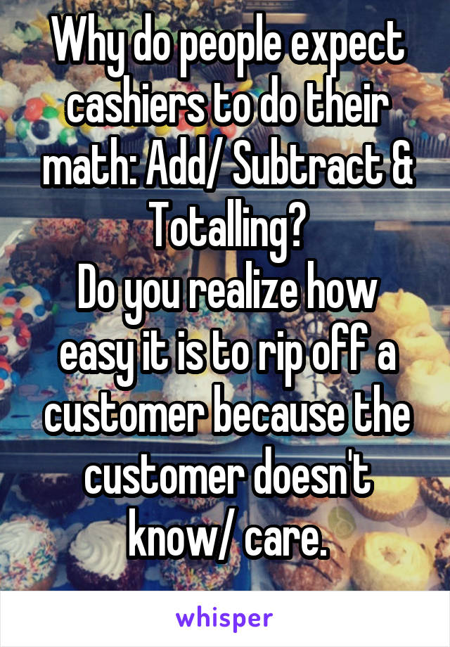 Why do people expect cashiers to do their math: Add/ Subtract & Totalling?
Do you realize how easy it is to rip off a customer because the customer doesn't know/ care.
