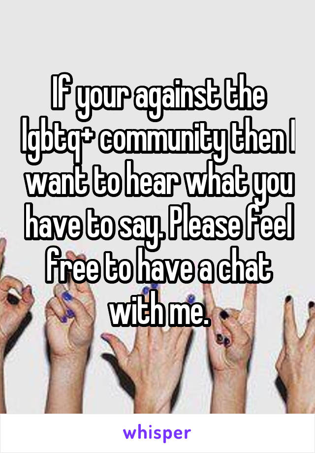 If your against the lgbtq+ community then I want to hear what you have to say. Please feel free to have a chat with me.
