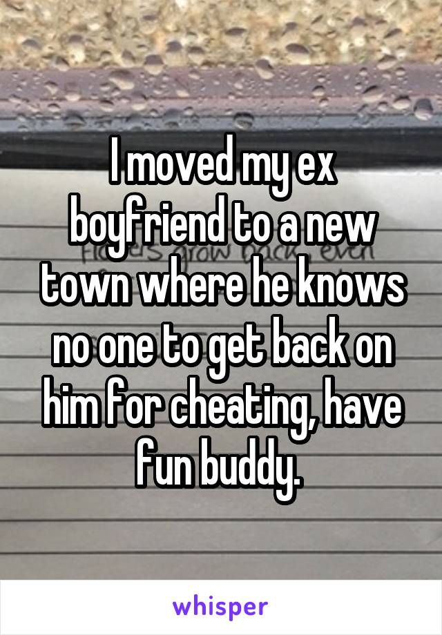 I moved my ex boyfriend to a new town where he knows no one to get back on him for cheating, have fun buddy. 