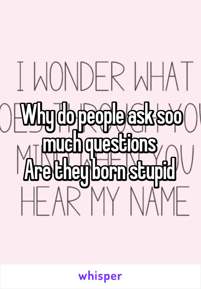 Why do people ask soo much questions 
Are they born stupid 