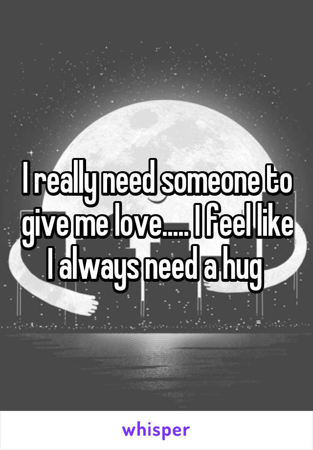 I really need someone to give me love..... I feel like I always need a hug 