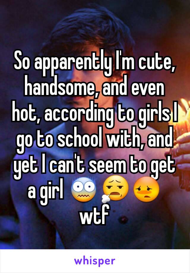 So apparently I'm cute, handsome, and even hot, according to girls I go to school with, and yet I can't seem to get a girl 😨😧😳 wtf