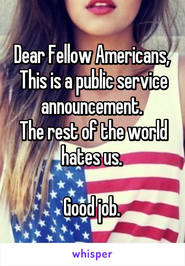 Dear Fellow Americans, 
This is a public service announcement. 
The rest of the world hates us. 

Good job. 