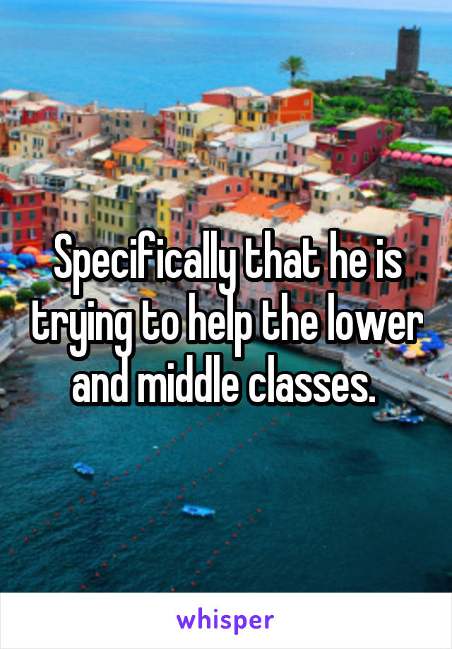 Specifically that he is trying to help the lower and middle classes. 